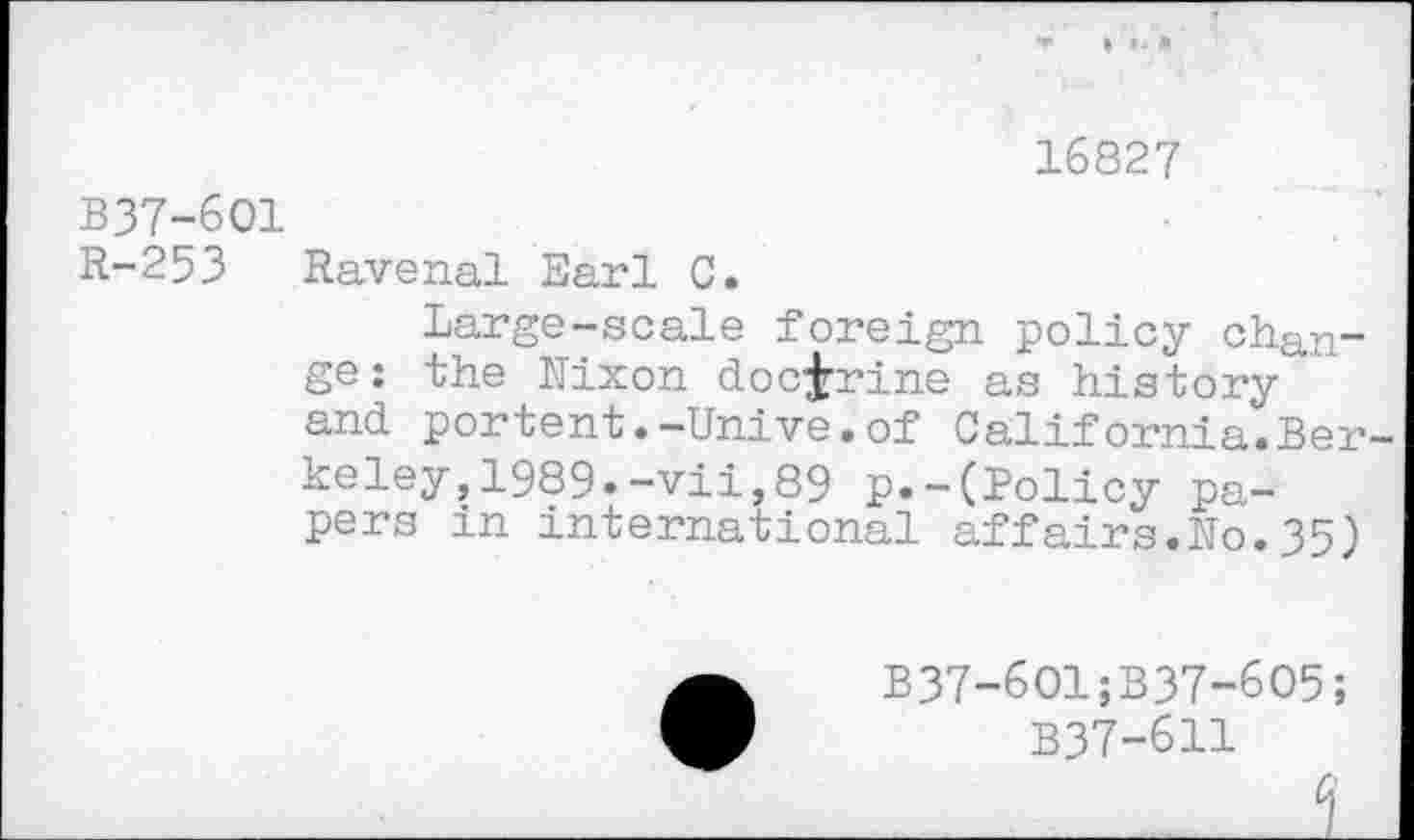 ﻿16827
B37-6O1
R-253 Ravenal Earl C.
Large-scale foreign policy change: the Nixon doctrine as history’ and portent.-Unive.of California.Berkeley, 1989.-vii,89 p.-(Policy papers in international affairs.No.35)
B37-6O1;B37-6O5;
B37-611